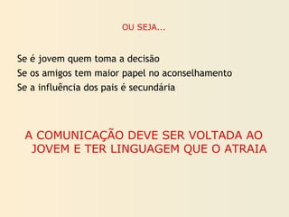 OU SEJA...
Se é jovem quem toma a decisão
Se os amigos tem maior papel no aconselhamento
Se a influência dos pais é secundária
A COMUNICAÇÃO DEVE SER VOLTADA AO
JOVEM E TER LINGUAGEM QUE O ATRAIA
 