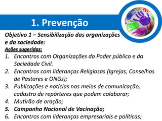 1. Prevenção
Objetivo 1 – Sensibilização das organizações
e da sociedade:
Ações sugeridas:
1. Encontros com Organizações do Poder público e da
   Sociedade Civil.
2. Encontros com lideranças Religiosas (Igrejas, Conselhos
   de Pastores e ONGs);
3. Publicações e notícias nos meios de comunicação,
   cadastro de repórteres que podem colaborar;
4. Mutirão de oração;
5. Campanha Nacional de Vacinação;
6. Encontros com lideranças empresariais e políticas;
 