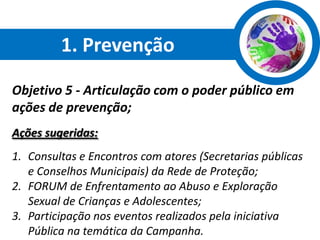 1. Prevenção

Objetivo 5 - Articulação com o poder público em
ações de prevenção;
Ações sugeridas:
1. Consultas e Encontros com atores (Secretarias públicas
   e Conselhos Municipais) da Rede de Proteção;
2. FORUM de Enfrentamento ao Abuso e Exploração
   Sexual de Crianças e Adolescentes;
3. Participação nos eventos realizados pela iniciativa
   Pública na temática da Campanha.
 