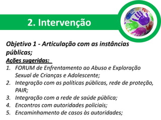 2. Intervenção
Objetivo 1 - Articulação com as instâncias
públicas;
Ações sugeridas:
1. FORUM de Enfrentamento ao Abuso e Exploração
   Sexual de Crianças e Adolescente;
2. Integração com as políticas públicas, rede de proteção,
   PAIR;
3. Integração com a rede de saúde pública;
4. Encontros com autoridades policiais;
5. Encaminhamento de casos às autoridades;
 