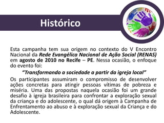 Histórico

Esta campanha tem sua origem no contexto do V Encontro
Nacional da Rede Evangélica Nacional de Ação Social (RENAS)
em agosto de 2010 no Recife – PE. Nessa ocasião, o enfoque
do evento foi:
     “Transformando a sociedade a partir da igreja local”
Os participantes assumiram o compromisso de desenvolver
ações concretas para atingir pessoas vítimas de pobreza e
miséria. Uma das propostas naquela ocasião foi um grande
desafio à igreja brasileira para confrontar a exploração sexual
da criança e do adolescente, o qual dá origem à Campanha de
Enfrentamento ao abuso e à exploração sexual da Criança e do
Adolescente.
 