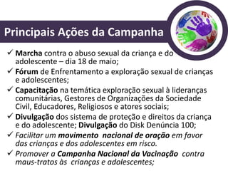Principais Ações da Campanha
 Marcha contra o abuso sexual da criança e do
  adolescente – dia 18 de maio;
 Fórum de Enfrentamento a exploração sexual de crianças
  e adolescentes;
 Capacitação na temática exploração sexual à lideranças
  comunitárias, Gestores de Organizações da Sociedade
  Civil, Educadores, Religiosos e atores sociais;
 Divulgação dos sistema de proteção e direitos da criança
  e do adolescente; Divulgação do Disk Denúncia 100;
 Facilitar um movimento nacional de oração em favor
  das crianças e dos adolescentes em risco.
 Promover a Campanha Nacional da Vacinação contra
  maus-tratos às crianças e adolescentes;
 