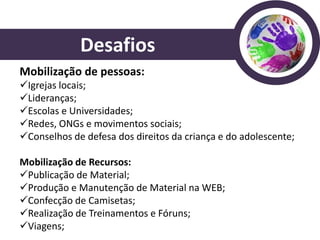 Desafios
Mobilização de pessoas:
Igrejas locais;
Lideranças;
Escolas e Universidades;
Redes, ONGs e movimentos sociais;
Conselhos de defesa dos direitos da criança e do adolescente;

Mobilização de Recursos:
Publicação de Material;
Produção e Manutenção de Material na WEB;
Confecção de Camisetas;
Realização de Treinamentos e Fóruns;
Viagens;
 