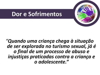 Dor e Sofrimentos


“Quando uma criança chega à situação
 de ser explorada no turismo sexual, já é
    o final de um processo de abuso e
 injustiças praticadas contra a criança e
              o adolescente.”
 