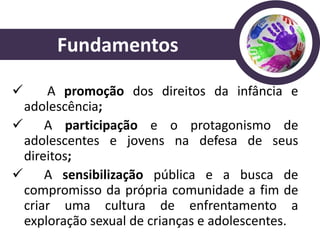 Fundamentos

    A promoção dos direitos da infância e
 adolescência;
 A participação e o protagonismo de
 adolescentes e jovens na defesa de seus
 direitos;
 A sensibilização pública e a busca de
 compromisso da própria comunidade a fim de
 criar uma cultura de enfrentamento a
 exploração sexual de crianças e adolescentes.
 