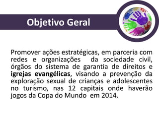 Objetivo Geral

Promover ações estratégicas, em parceria com
redes e organizações da sociedade civil,
órgãos do sistema de garantia de direitos e
igrejas evangélicas, visando a prevenção da
exploração sexual de crianças e adolescentes
no turismo, nas 12 capitais onde haverão
jogos da Copa do Mundo em 2014.
 