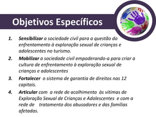 Objetivos Específicos
1.   Sensibilizar a sociedade civil para a questão do
     enfrentamento à exploração sexual de crianças e
     adolescentes no turismo.
2.   Mobilizar a sociedade civil empoderando-a para criar a
     cultura de enfrentamento à exploração sexual de
     crianças e adolescentes
3.   Fortalecer o sistema de garantia de direitos nas 12
     capitais.
4.   Articular com a rede de acolhimento às vitimas de
     Exploração Sexual de Crianças e Adolescentes e com a
     rede de tratamento dos abusadores e das famílias
     afetadas.
 