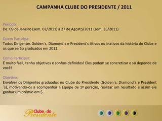Período:  De: 09 de Janeiro (sem. 02/2011) a 27 de Agosto/2011 (sem. 35/2011) Quem Participa: Todos Dirigentes Golden´s, Diamond´s e President´s Ativos ou Inativos da história do Clube e os que serão graduados em 2011. Como Participar:  É muito fácil, tenha objetivos e sonhos definidos! Eles podem se concretizar e só depende de você! Objetivo:  Envolver os Dirigentes graduados no Clube do Presidente (Golden´s, Diamond´s e President´s), motivando-os a acompanhar a Equipe de 1ª geração, realizar um resultado e assim ele ganhar um prêmio em $. CAMPANHA CLUBE DO PRESIDENTE / 2011 