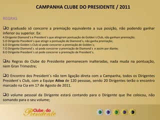 REGRAS O graduado só concorre a premiação equivalente a sua posição, não podendo ganhar inferior ou superior. Ex: Dirigente Diamond´s e President´s que atingirem pontuação de Golden´s Club, não ganham premiação; O Dirigente President´s que atingir a pontuação de Diamond´s, não ganha premiação; O Dirigente Golden´s Club só pode concorrer a premiação de Golden´s; O Dirigente Diamond´s  só pode concorrer a premiação de Diamond´s  e assim por diante; O Dirigente President´s só pode concorrer a premiação de President´s. As Regras do Clube do Presidente permanecem inalteradas, nada muda na pontuação, nem Gran Trimestre; O Encontro dos President´s não tem ligação direta com a Campanha, todos os Dirigentes President´s Club, com a Equipe  Ativa  de 120 pessoas, sendo 20 Dirigentes terão o encontro marcado na Cia em 17 de Agosto de 2011. O volume pessoal da Dirigente estará contando para o Dirigente que lhe colocou, não somando para o seu volume; CAMPANHA CLUBE DO PRESIDENTE / 2011 