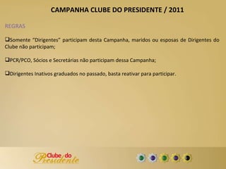 REGRAS Somente “Dirigentes” participam desta Campanha, maridos ou esposas de Dirigentes do Clube não participam; PCR/PCO, Sócios e Secretárias não participam dessa Campanha; Dirigentes Inativos graduados no passado, basta reativar para participar. CAMPANHA CLUBE DO PRESIDENTE / 2011 