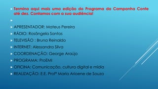  Termina aqui mais uma edição do Programa da Campanha Conte 
até dez. Contamos com a sua audiência! 
 
 APRESENTADOR: Mateus Pereira 
 RÁDIO: Rosângela Santos 
 TELEVISÃO : Bruna Reinaldo 
 INTERNET: Alessandra Silva 
 COORDENAÇÃO: George Araújo 
 PROGRAMA: ProEMI 
 OFICINA: Comunicação, cultura digital e mídia 
 REALIZAÇÃO: E.E. Profª Maria Arioene de Souza 
