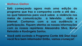 Matheus Gleiton 
Está começando agora mais uma edição do 
programa que traz a campanha conte a até dez , 
no qual falaremos para você sobre a violência nos 
meios de comunicação a televisão , rádio e 
internet. Contamos com a sua audiência e 
participação. Fiquem atentos as nossas informações 
com as nossas repórteres Alessandra Silva, Bruna 
Reinaldo e Rosângela Santos. 
Você está ouvindo o Programa Conte Até Dez! Aqui 
você fica bem informado! Então, vamos começar! 
 