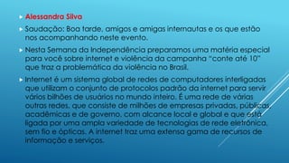  Alessandra Silva 
 Saudação: Boa tarde, amigos e amigas internautas e os que estão 
nos acompanhando neste evento. 
 Nesta Semana da Independência preparamos uma matéria especial 
para você sobre internet e violência da campanha “conte até 10” 
que traz a problemática da violência no Brasil. 
 Internet é um sistema global de redes de computadores interligadas 
que utilizam o conjunto de protocolos padrão da internet para servir 
vários bilhões de usuários no mundo inteiro. É uma rede de várias 
outras redes, que consiste de milhões de empresas privadas, públicas, 
acadêmicas e de governo, com alcance local e global e que está 
ligada por uma ampla variedade de tecnologias de rede eletrônica, 
sem fio e ópticas. A internet traz uma extensa gama de recursos de 
informação e serviços. 
 