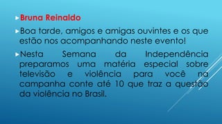Bruna Reinaldo 
Boa tarde, amigos e amigas ouvintes e os que 
estão nos acompanhando neste evento! 
Nesta Semana da Independência 
preparamos uma matéria especial sobre 
televisão e violência para você na 
campanha conte até 10 que traz a questão 
da violência no Brasil. 
 