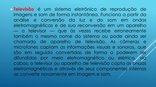 Televisão é um sistema eletrônico de reprodução de 
imagens e som de forma instantânea. Funciona a partir da 
análise e conversão da luz e do som em ondas 
eletromagnéticas e de sua reconversão em um aparelho 
— o televisor — que às vezes recebe erroneamente 
também o mesmo nome do sistema ou pode ainda ser 
chamado de aparelho de televisão. As câmeras e 
microfones captam as informações visuais e sonoras, que 
são em seguida convertidas de forma a poderem ser 
difundidas por meio eletromagnético ou elétrico, via 
cabos; o televisor ou aparelho de televisão capta as ondas 
eletromagnéticas e através de seus componentes internos 
as converte novamente em imagem e som. 
 