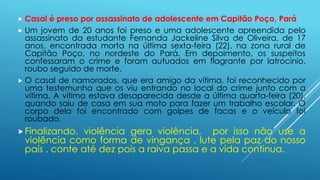  Casal é preso por assassinato de adolescente em Capitão Poço, Pará 
 Um jovem de 20 anos foi preso e uma adolescente apreendida pelo 
assassinato da estudante Fernanda Jackeline Silva de Oliveira, de 17 
anos, encontrada morta na última sexta-feira (22), na zona rural de 
Capitão Poço, no nordeste do Pará. Em depoimento, os suspeitos 
confessaram o crime e foram autuados em flagrante por latrocínio, 
roubo seguido de morte. 
 O casal de namorados, que era amigo da vítima, foi reconhecido por 
uma testemunha que os viu entrando no local do crime junto com a 
vítima. A vítima estava desaparecida desde a última quarta-feira (20), 
quando saiu de casa em sua moto para fazer um trabalho escolar. O 
corpo dela foi encontrado com golpes de facas e o veículo foi 
roubado. 
 Finalizando, violência gera violência, por isso não use a 
violência como forma de vingança , lute pela paz do nosso 
país . conte até dez pois a raiva passa e a vida continua. 
 