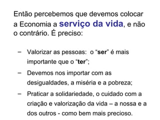 Valorizar as pessoas:  o “ ser ” é mais importante que o “ ter ”; Devemos nos importar com as desigualdades, a miséria e a pobreza; Praticar a solidariedade, o cuidado com a criação e valorização da vida – a nossa e a dos outros - como bem mais precioso.  Então percebemos que devemos colocar a Economia a  serviço da vida , e não o contrário. É preciso: 