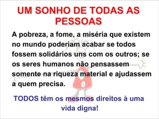 UM SONHO DE TODAS AS PESSOAS A pobreza, a fome, a miséria que existem no mundo poderiam acabar se todos fossem solidários uns com os outros; se os seres humanos não pensassem somente na riqueza material e ajudassem a quem precisa. TODOS têm os mesmos direitos à uma  vida digna! 