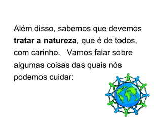 Além disso, sabemos que devemos  tratar a natureza , que é de todos, com carinho.  Vamos falar sobre algumas coisas das quais nós podemos cuidar: 