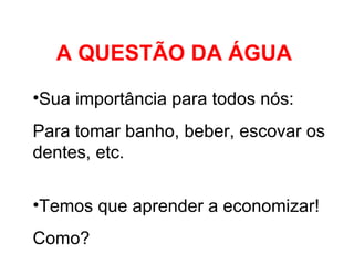 A QUESTÃO DA ÁGUA Sua importância para todos nós: Para tomar banho, beber, escovar os dentes, etc.  Temos que aprender a economizar! Como? 