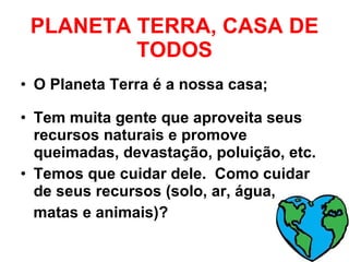 PLANETA TERRA, CASA DE TODOS O Planeta Terra é a nossa casa; Tem muita gente que aproveita seus recursos naturais e promove queimadas, devastação, poluição, etc. Temos que cuidar dele.  Como cuidar de seus recursos (solo, ar, água,  matas e animais)? 