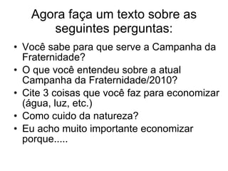 Agora faça um texto sobre as seguintes perguntas: Você sabe para que serve a Campanha da Fraternidade? O que você entendeu sobre a atual Campanha da Fraternidade/2010?  Cite 3 coisas que você faz para economizar (água, luz, etc.)  Como cuido da natureza? Eu acho muito importante economizar porque..... 