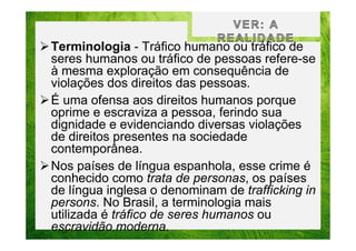Terminologia - Tráfico humano ou tráfico de
seres humanos ou tráfico de pessoas refere-se
à mesma exploração em consequência de
violações dos direitos das pessoas.
É uma ofensa aos direitos humanos porque
oprime e escraviza a pessoa, ferindo sua
dignidade e evidenciando diversas violações
de direitos presentes na sociedade
contemporânea.
Nos países de língua espanhola, esse crime é
conhecido como trata de personas, os países
de língua inglesa o denominam de trafficking in
persons. No Brasil, a terminologia mais
utilizada é tráfico de seres humanos ou
escravidão moderna.

 