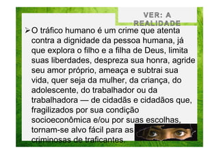 O tráfico humano é um crime que atenta
contra a dignidade da pessoa humana, já
que explora o filho e a filha de Deus, limita
suas liberdades, despreza sua honra, agride
seu amor próprio, ameaça e subtrai sua
vida, quer seja da mulher, da criança, do
adolescente, do trabalhador ou da
trabalhadora — de cidadãs e cidadãos que,
fragilizados por sua condição
socioeconômica e/ou por suas escolhas,
tornam-se alvo fácil para as ações
criminosas de traficantes.

 
