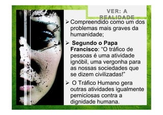 Compreendido como um dos
problemas mais graves da
humanidade;
Segundo o Papa
Francisco: “O tráfico de
pessoas é uma atividade
ignóbil, uma vergonha para
as nossas sociedades que
se dizem civilizadas!”
O Tráfico Humano gera
outras atividades igualmente
perniciosas contra a
dignidade humana.

 