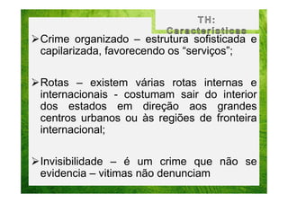 Crime organizado – estrutura sofisticada e
capilarizada, favorecendo os “serviços”;
Rotas – existem várias rotas internas e
internacionais - costumam sair do interior
dos estados em direção aos grandes
centros urbanos ou às regiões de fronteira
internacional;
Invisibilidade – é um crime que não se
evidencia – vitimas não denunciam

 