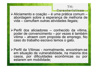 Aliciamento e coação – é uma prática comum –
abordagem sobre a esperança de melhoria de
vida – camuflam outras atividades ilegais;
Perfil dos aliciadores – conhecido da vítima,
poder de convencimento – por vezes é também
vitima – atraem com proposta de emprego. No
caso do trabalho escravo temos o gato.
Perfil da Vítimas - normalmente, encontram-se
em situação de vulnerabilidade, na maioria dos
casos, por dificuldades econômicas ou por
estarem em mobilidade;

 