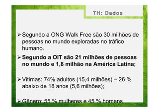 Segundo a ONG Walk Free são 30 milhões de
pessoas no mundo exploradas no tráfico
humano.
Segundo a OIT são 21 milhões de pessoas
no mundo e 1,8 milhão na América Latina;
Vitimas: 74% adultos (15,4 milhões) – 26 %
abaixo de 18 anos (5,6 milhões);
Gênero: 55 % mulheres e 45 % homens

 