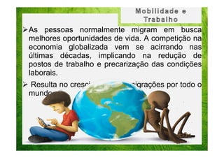 As pessoas normalmente migram em busca
melhores oportunidades de vida. A competição na
economia globalizada vem se acirrando nas
últimas décadas, implicando na redução de
postos de trabalho e precarização das condições
laborais.
Resulta no crescimento das migrações por todo o
mundo.

 