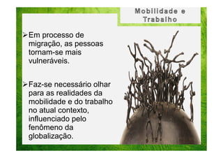 Em processo de
migração, as pessoas
tornam-se mais
vulneráveis.
Faz-se necessário olhar
para as realidades da
mobilidade e do trabalho
no atual contexto,
influenciado pelo
fenômeno da
globalização.

 