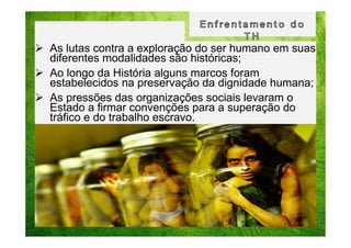 As lutas contra a exploração do ser humano em suas
diferentes modalidades são históricas;
Ao longo da História alguns marcos foram
estabelecidos na preservação da dignidade humana;
As pressões das organizações sociais levaram o
Estado a firmar convenções para a superação do
tráfico e do trabalho escravo.

 