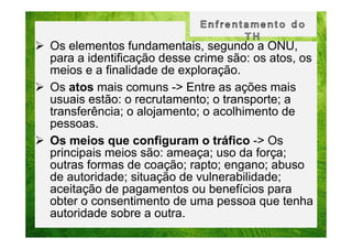 Os elementos fundamentais, segundo a ONU,
para a identificação desse crime são: os atos, os
meios e a finalidade de exploração.
Os atos mais comuns -> Entre as ações mais
usuais estão: o recrutamento; o transporte; a
transferência; o alojamento; o acolhimento de
pessoas.
Os meios que configuram o tráfico -> Os
principais meios são: ameaça; uso da força;
outras formas de coação; rapto; engano; abuso
de autoridade; situação de vulnerabilidade;
aceitação de pagamentos ou benefícios para
obter o consentimento de uma pessoa que tenha
autoridade sobre a outra.

 