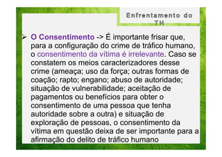 O Consentimento -> É importante frisar que,
para a configuração do crime de tráfico humano,
o consentimento da vítima é irrelevante. Caso se
constatem os meios caracterizadores desse
crime (ameaça; uso da força; outras formas de
coação; rapto; engano; abuso de autoridade;
situação de vulnerabilidade; aceitação de
pagamentos ou benefícios para obter o
consentimento de uma pessoa que tenha
autoridade sobre a outra) e situação de
exploração de pessoas, o consentimento da
vítima em questão deixa de ser importante para a
afirmação do delito de tráfico humano

 