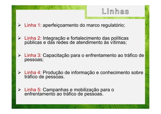Linha 1: aperfeiçoamento do marco regulatório;
Linha 2: Integração e fortalecimento das políticas
públicas e das redes de atendimento às vítimas;
Linha 3: Capacitação para o enfrentamento ao tráfico de
pessoas;
Linha 4: Produção de informação e conhecimento sobre
tráfico de pessoas.
Linha 5: Campanhas e mobilização para o
enfrentamento ao tráfico de pessoas.

 