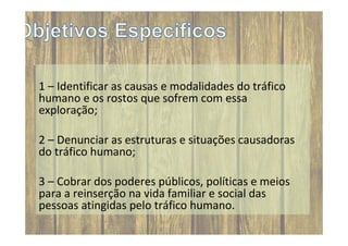 1 – Identificar as causas e modalidades do tráfico
humano e os rostos que sofrem com essa
exploração;
2 – Denunciar as estruturas e situações causadoras
do tráfico humano;
3 – Cobrar dos poderes públicos, políticas e meios
para a reinserção na vida familiar e social das
pessoas atingidas pelo tráfico humano.

 