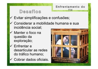 Evitar simplificações e confusões;
Considerar a mobilidade humana e sua
incidência social;
Manter o foco na
questão da
exploração;
Enfrentar e
desarticular as redes
do tráfico humano;
Cobrar dados oficiais.

 