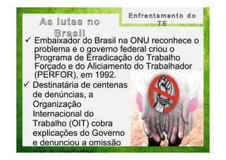 Embaixador do Brasil na ONU reconhece o
problema e o governo federal criou o
Programa de Erradicação do Trabalho
Forçado e do Aliciamento do Trabalhador
(PERFOR), em 1992.
Destinatária de centenas
de denúncias, a
Organização
Internacional do
Trabalho (OIT) cobra
explicações do Governo
e denunciou a omissão
das autoridades.

 