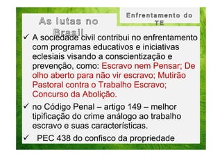 A sociedade civil contribui no enfrentamento
com programas educativos e iniciativas
eclesiais visando a conscientização e
prevenção, como: Escravo nem Pensar; De
olho aberto para não vir escravo; Mutirão
Pastoral contra o Trabalho Escravo;
Concurso da Abolição.
no Código Penal – artigo 149 – melhor
tipificação do crime análogo ao trabalho
escravo e suas características.
PEC 438 do confisco da propriedade

 