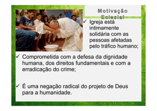 Igreja está
intimamente
solidária com as
pessoas afetadas
pelo tráfico humano;

Comprometida com a defesa da dignidade
humana, dos direitos fundamentais e com a
erradicação do crime;
É uma negação radical do projeto de Deus
para a humanidade.

 