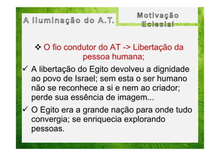 O fio condutor do AT -> Libertação da
pessoa humana;
A libertação do Egito devolveu a dignidade
ao povo de Israel; sem esta o ser humano
não se reconhece a si e nem ao criador;
perde sua essência de imagem...
O Egito era a grande nação para onde tudo
convergia; se enriquecia explorando
pessoas.

 