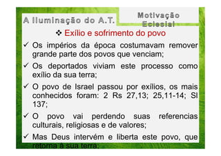 Exílio e sofrimento do povo
Os impérios da época costumavam remover
grande parte dos povos que venciam;
Os deportados viviam este processo como
exílio da sua terra;
O povo de Israel passou por exílios, os mais
conhecidos foram: 2 Rs 27,13; 25,11-14; Sl
137;
O povo vai perdendo suas
culturais, religiosas e de valores;

referencias

Mas Deus intervém e liberta este povo, que
retorna à sua terra;

 