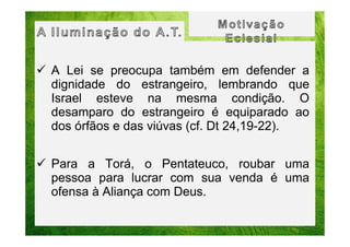 A Lei se preocupa também em defender a
dignidade do estrangeiro, lembrando que
Israel esteve na mesma condição. O
desamparo do estrangeiro é equiparado ao
dos órfãos e das viúvas (cf. Dt 24,19-22).
Para a Torá, o Pentateuco, roubar uma
pessoa para lucrar com sua venda é uma
ofensa à Aliança com Deus.

 