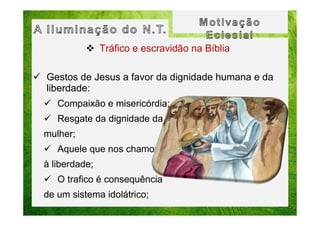 Tráfico e escravidão na Bíblia
Gestos de Jesus a favor da dignidade humana e da
liberdade:
Compaixão e misericórdia;
Resgate da dignidade da
mulher;
Aquele que nos chamou
à liberdade;
O trafico é consequência
de um sistema idolátrico;

 