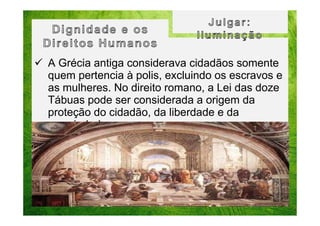 A Grécia antiga considerava cidadãos somente
quem pertencia à polis, excluindo os escravos e
as mulheres. No direito romano, a Lei das doze
Tábuas pode ser considerada a origem da
proteção do cidadão, da liberdade e da
propriedade.

 