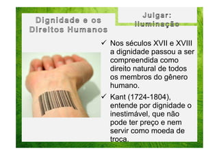 Nos séculos XVII e XVIII
a dignidade passou a ser
compreendida como
direito natural de todos
os membros do gênero
humano.
Kant (1724-1804),
entende por dignidade o
inestimável, que não
pode ter preço e nem
servir como moeda de
troca.

 