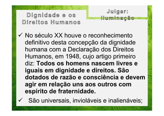 No século XX houve o reconhecimento
definitivo desta concepção da dignidade
humana com a Declaração dos Direitos
Humanos, em 1948, cujo artigo primeiro
diz: Todos os homens nascem livres e
iguais em dignidade e direitos. São
dotados de razão e consciência e devem
agir em relação uns aos outros com
espírito de fraternidade.
São universais, invioláveis e inalienáveis;

 